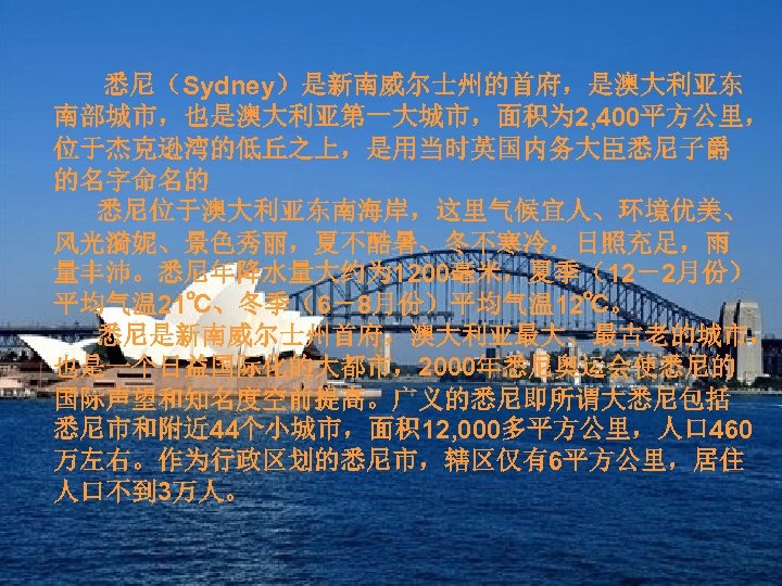 悉尼（Sydney）是新南威尔士州的首府，是澳大利亚东 南部城市，也是澳大利亚第一大城市，面积为 2, 400平方公里， 位于杰克逊湾的低丘之上，是用当时英国内务大臣悉尼子爵 的名字命名的 悉尼位于澳大利亚东南海岸，这里气候宜人、环境优美、 风光漪妮、景色秀丽，夏不酷暑、冬不寒冷，日照充足，雨 量丰沛。悉尼年降水量大约为 1200毫米，夏季（12－2月份） 平均气温 21℃、冬季（6－8月份）平均气温 12℃。 悉尼是新南威尔士州首府，澳大利亚最大、最古老的城市，