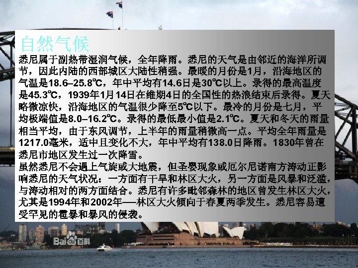 自然气候 悉尼属于副热带湿润气候，全年降雨。悉尼的天气是由邻近的海洋所调 节，因此内陆的西部城区大陆性稍强。最暖的月份是 1月，沿海地区的 气温是 18. 6– 25. 8℃，年中平均有14. 6日是 30℃以上。录得的最高温度 是 45. 3℃，1939年