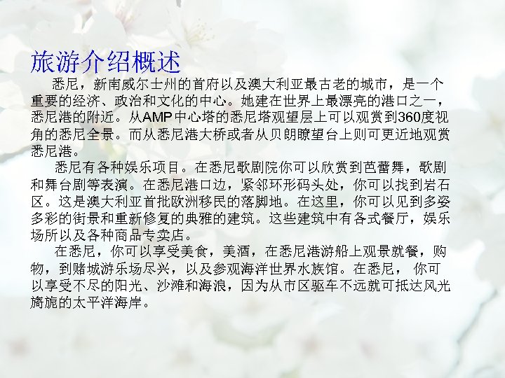 旅游介绍概述 悉尼，新南威尔士州的首府以及澳大利亚最古老的城市，是一个 重要的经济、政治和文化的中心。她建在世界上最漂亮的港口之一， 悉尼港的附近。从AMP中心塔的悉尼塔观望层上可以观赏到 360度视 角的悉尼全景。而从悉尼港大桥或者从贝朗瞭望台上则可更近地观赏 悉尼港。 悉尼有各种娱乐项目。在悉尼歌剧院你可以欣赏到芭蕾舞，歌剧 和舞台剧等表演。在悉尼港口边，紧邻环形码头处，你可以找到岩石 区。这是澳大利亚首批欧洲移民的落脚地。在这里，你可以见到多姿 多彩的街景和重新修复的典雅的建筑。这些建筑中有各式餐厅，娱乐 场所以及各种商品专卖店。 在悉尼，你可以享受美食，美酒，在悉尼港游船上观景就餐，购 物，到赌城游乐场尽兴，以及参观海洋世界水族馆。在悉尼，