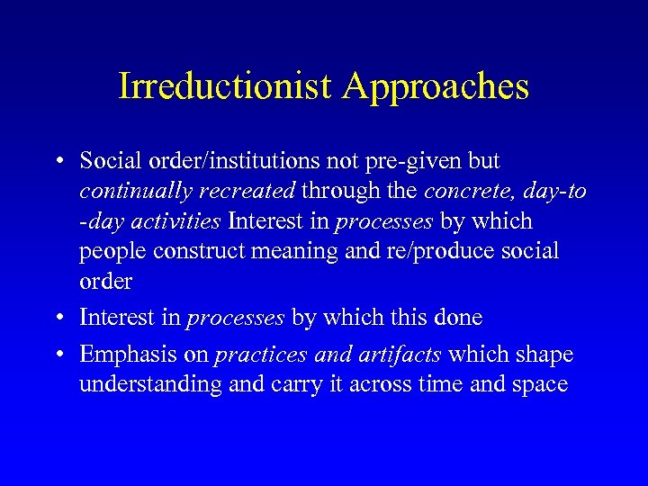 Irreductionist Approaches • Social order/institutions not pre-given but continually recreated through the concrete, day-to