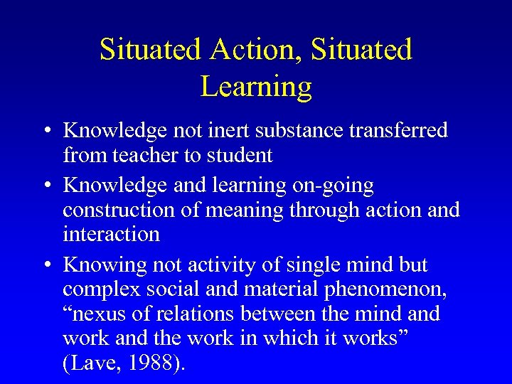 Situated Action, Situated Learning • Knowledge not inert substance transferred from teacher to student