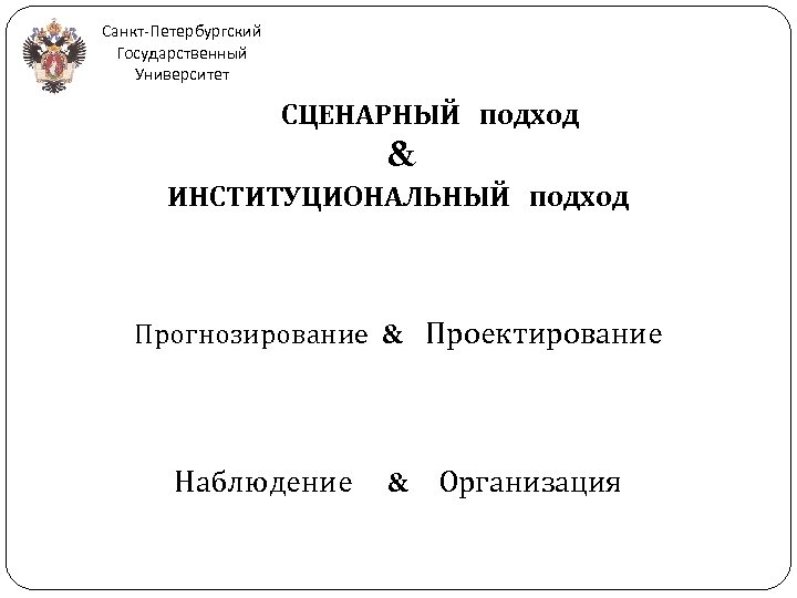 Санкт-Петербургский Государственный Университет СЦЕНАРНЫЙ подход & ИНСТИТУЦИОНАЛЬНЫЙ подход Прогнозирование & Проектирование Наблюдение & Организация