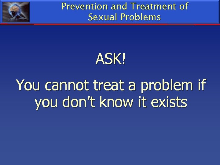 Prevention and Treatment of Sexual Problems ASK! You cannot treat a problem if you