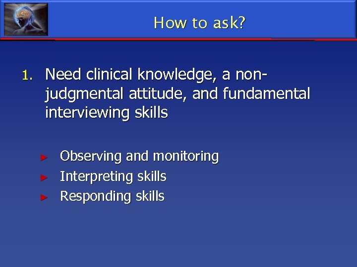 How to ask? 1. Need clinical knowledge, a non- judgmental attitude, and fundamental interviewing