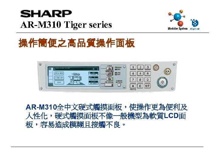 AR-M 310 Tiger series 操作簡便之高品質操作面板 AR-M 310全中文硬式觸摸面板，使操作更為便利及 人性化，硬式觸摸面板不像一般機型為軟質LCD面 板，容易造成模糊且接觸不良。 