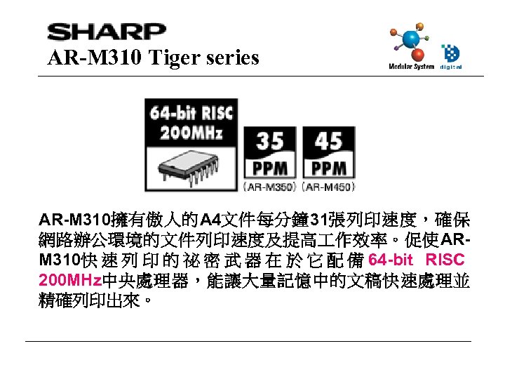 AR-M 310 Tiger series AR-M 310擁有傲人的A 4文件每分鐘 31張列印速度，確保 網路辦公環境的文件列印速度及提高 作效率。促使ARM 310快 速 列 印
