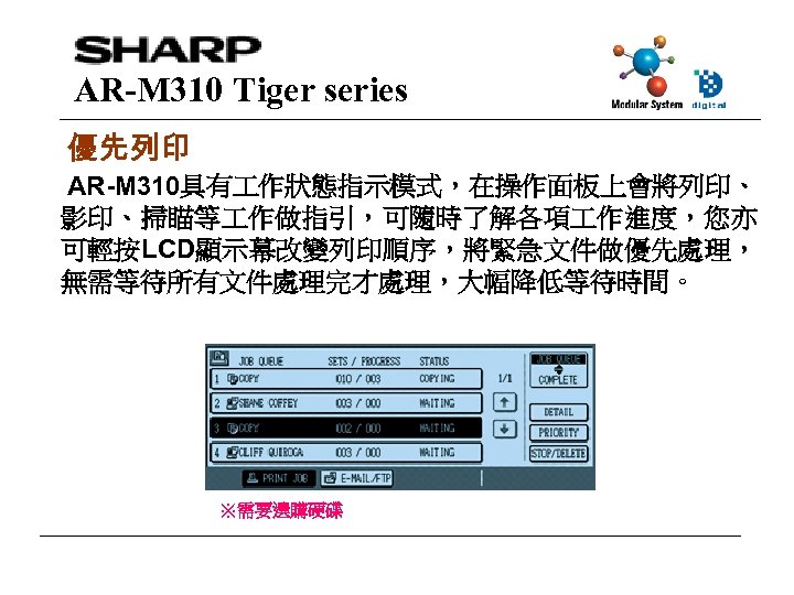 AR-M 310 Tiger series 優先列印 AR-M 310具有 作狀態指示模式，在操作面板上會將列印、 影印、掃瞄等 作做指引，可隨時了解各項 作進度，您亦 可輕按LCD顯示幕改變列印順序，將緊急文件做優先處理， 無需等待所有文件處理完才處理，大幅降低等待時間。 ※需要選購硬碟
