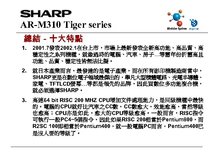 AR-M 310 Tiger series 總結－十大特點 1. 2001. 7發表 2002. 1在台上市，市場上最新發表全新高功能、高品質、高 穩定性之系列機種，就像過時的電腦、汽車、房子…等舊年份折舊高且 功能、品質、穩定性皆無法比擬。 2. 就日本產業而言，最發達的是電子產業，而在所有影印機製造商當中，