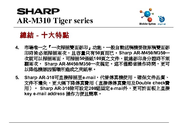 AR-M 310 Tiger series 總結－十大特點 4. 市場唯一之『一次掃描雙面影印』功能，一般自動送稿機要做原稿雙面影 印時皆必須掃描兩次，且容量只有50頁而已。Sharp AR-M 450/M 350一 次就可以掃描兩面，可掃描 50張紙 100頁之文件，就連影印身分證時不須