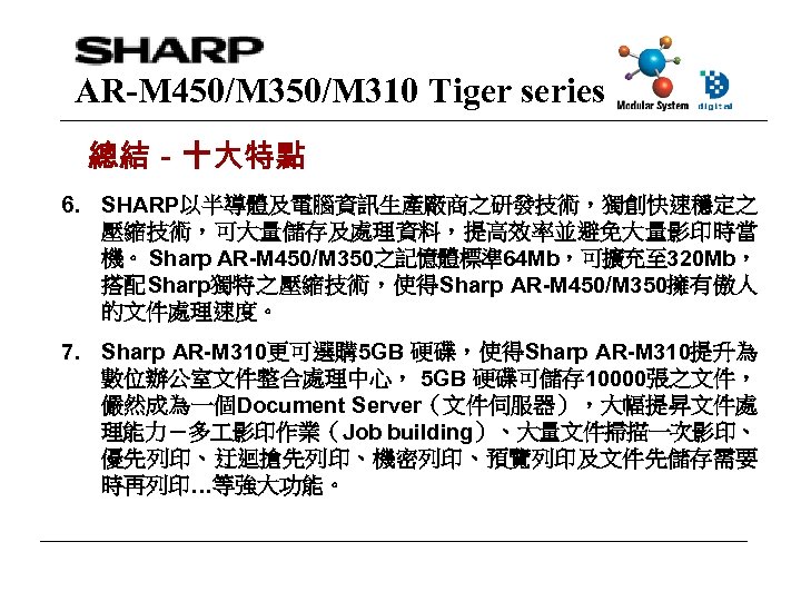 AR-M 450/M 310 Tiger series 總結－十大特點 6. SHARP以半導體及電腦資訊生產廠商之研發技術，獨創快速穩定之 壓縮技術，可大量儲存及處理資料，提高效率並避免大量影印時當 機。 Sharp AR-M 450/M 350之記憶體標準