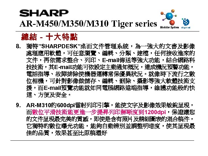AR-M 450/M 310 Tiger series 總結－十大特點 8. 獨特”SHARPDESK”桌面文件管理系統，為一強大的文書及影像 處理應用軟體，可任意瀏覽、編輯、分類、建檔，任何接收進來的 文件，再依需求整合、列印、E-mail傳送等強大功能，結合網路科 技技術，其E-mail功能可依設定主動通知概況，達成機況預警功能， 電話指導、故障排除使機器運轉常保優異狀況。就像時下流行之數 位相機，可針對影像做儲存、編輯、刪除、攝影等強大軟體技術支 援，而E-mail預覽功能就如同電腦網路遠端指導，維護功能般的快