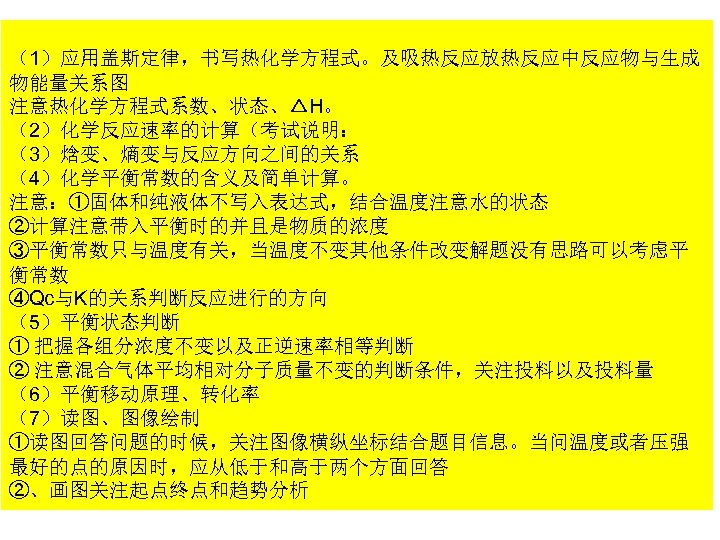 （1）应用盖斯定律，书写热化学方程式。及吸热反应放热反应中反应物与生成 物能量关系图 注意热化学方程式系数、状态、△H。 （2）化学反应速率的计算（考试说明： （3）焓变、熵变与反应方向之间的关系 （4）化学平衡常数的含义及简单计算。 注意：①固体和纯液体不写入表达式，结合温度注意水的状态 ②计算注意带入平衡时的并且是物质的浓度 ③平衡常数只与温度有关，当温度不变其他条件改变解题没有思路可以考虑平 衡常数 ④Qc与K的关系判断反应进行的方向 （5）平衡状态判断 ① 把握各组分浓度不变以及正逆速率相等判断