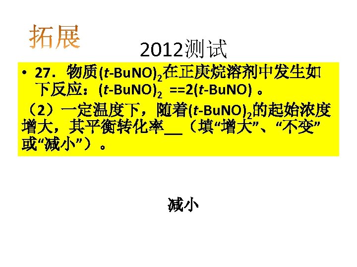 2012测试 • 27．物质(t-Bu. NO)2在正庚烷溶剂中发生如 下反应：(t-Bu. NO)2 ==2(t-Bu. NO) 。 （2）一定温度下，随着(t-Bu. NO)2的起始浓度 增大，其平衡转化率 （填“增大”、“不变” 或“减小”）。
