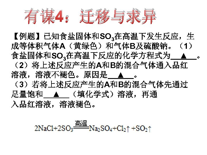 有谋4：迁移与求异 【例题】已知食盐固体和SO 3在高温下发生反应，生 成等体积气体A（黄绿色）和气体B及硫酸钠。（1） 食盐固体和SO 3在高温下反应的化学方程式为 ▲ 。 （2）将上述反应产生的A和B的混合气体通入品红 溶液，溶液不褪色。原因是 ▲ 。 （3）若将上述反应产生的A和B的混合气体先通过 足量饱和