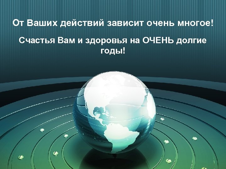 От Ваших действий зависит очень многое! Счастья Вам и здоровья на ОЧЕНЬ долгие годы!