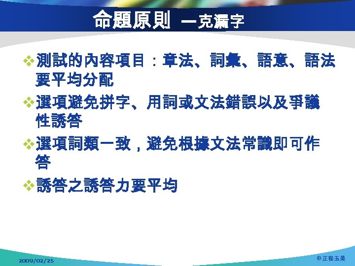 命題原則 —克漏字 v測試的內容項目：章法、詞彙、語意、語法 要平均分配 v選項避免拼字、用詞或文法錯誤以及爭議 性誘答 v選項詞類一致，避免根據文法常識即可作 答 v誘答之誘答力要平均 2009/02/25 中正程玉美 