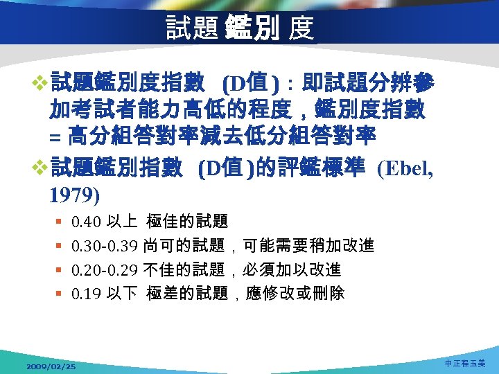 試題 鑑別 度 v試題鑑別度指數 (D值 )：即試題分辨參 加考試者能力高低的程度，鑑別度指數 = 高分組答對率減去低分組答對率 v試題鑑別指數 (D值 )的評鑑標準 (Ebel, 1979)