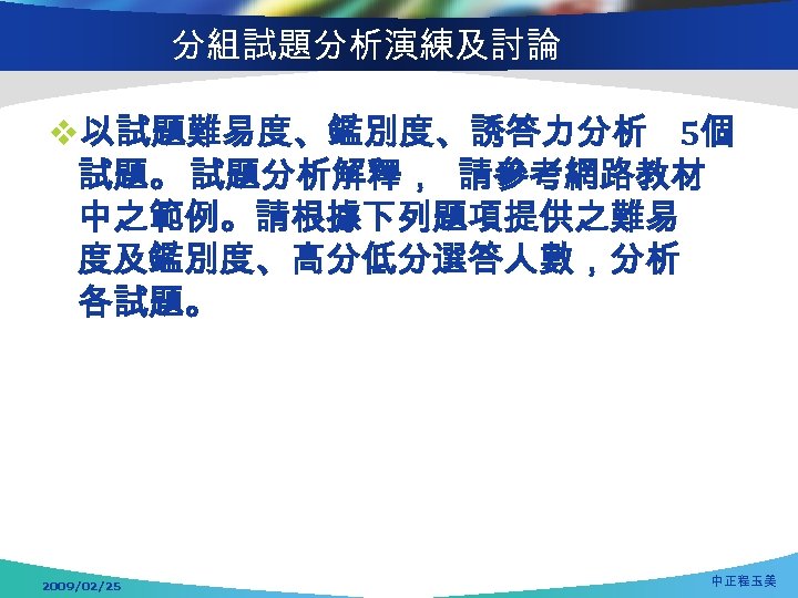 分組試題分析演練及討論 v以試題難易度、鑑別度、誘答力分析 5個 試題。 試題分析解釋， 請參考網路教材 中之範例。請根據下列題項提供之難易 度及鑑別度、高分低分選答人數，分析 各試題。 2009/02/25 中正程玉美 