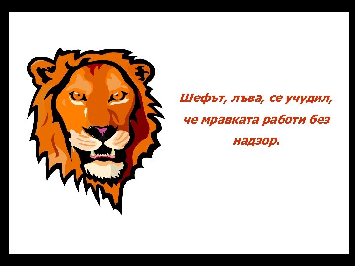 Шефът, лъва, се учудил, че мравката работи без надзор. 