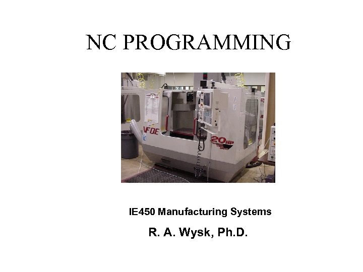  NC PROGRAMMING IE 450 Manufacturing Systems R. A. Wysk, Ph. D. 