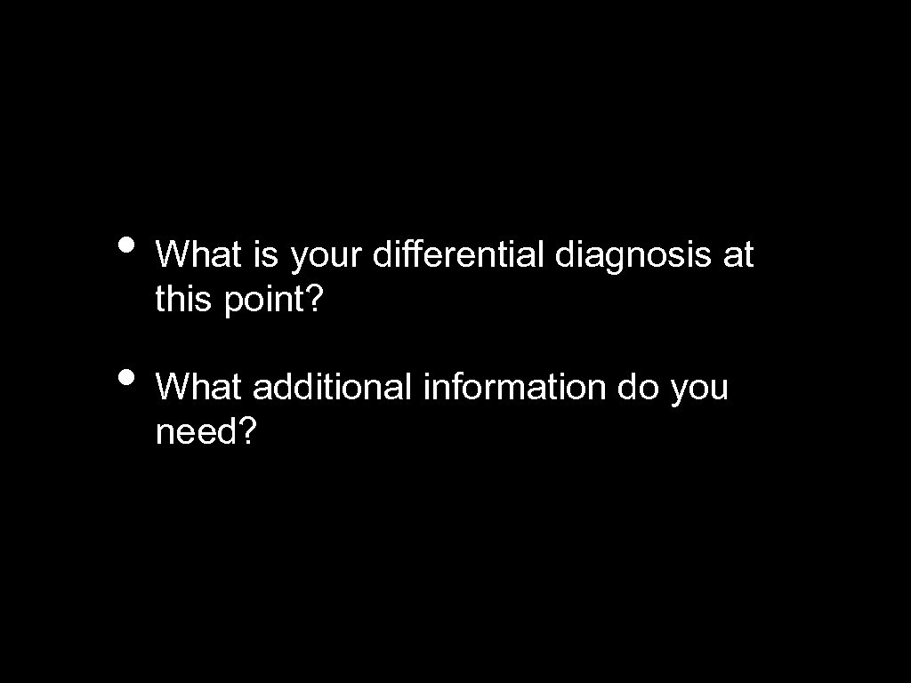  • What is your differential diagnosis at this point? • What additional information