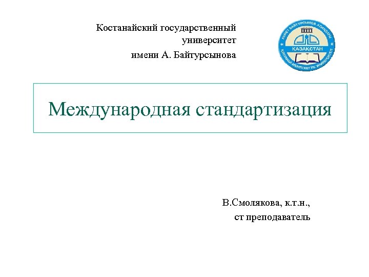 Костанайский государственный университет имени А. Байтурсынова Международная стандартизация В. Смолякова, к. т. н. ,