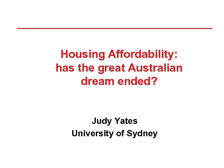 Housing Affordability: has the great Australian dream ended? Judy Yates University of Sydney 