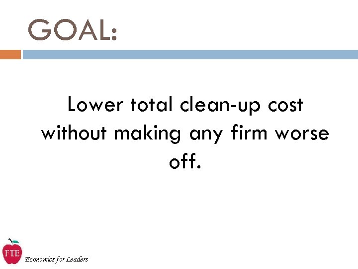 GOAL: Lower total clean-up cost without making any firm worse off. Economics for Leaders