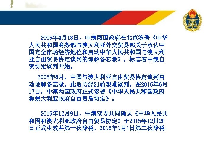 2005年 4月18日，中澳两国政府在北京签署《中华 人民共和国商务部与澳大利亚外交贸易部关于承认中 国完全市场经济地位和启动中华人民共和国与澳大利 亚自由贸易协定谈判的谅解备忘录》，标志着中澳自 贸协定谈判开始。 2005年 6月，中国与澳大利亚自由贸易协定谈判启 动谅解备忘录，此后历经 21轮艰难谈判，在 2015年 6月 17日，中澳两国政府正式签署《中华人民共和国政府 和澳大利亚政府自由贸易协定》。