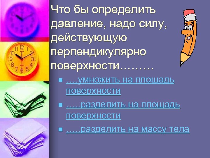 Что бы определить давление, надо силу, действующую перпендикулярно поверхности……… …. умножить на площадь поверхности