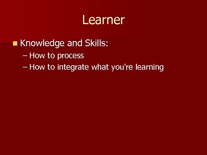 Learner n Knowledge and Skills: – How to process – How to integrate what
