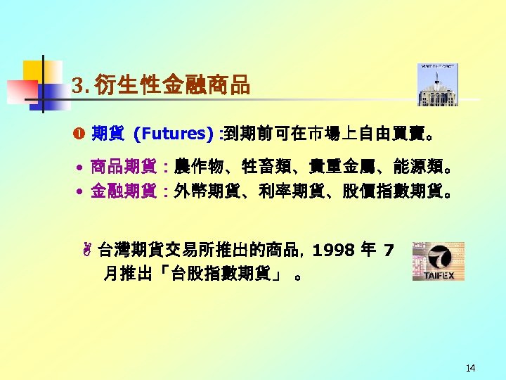 3. 衍生性金融商品 期貨 (Futures)： 到期前可在市場上自由買賣。 • 商品期貨：農作物、牲畜類、貴重金屬、能源類。 • 金融期貨：外幣期貨、利率期貨、股價指數期貨。 台灣期貨交易所推出的商品， 1998 年 7 月推出「台股指數期貨」