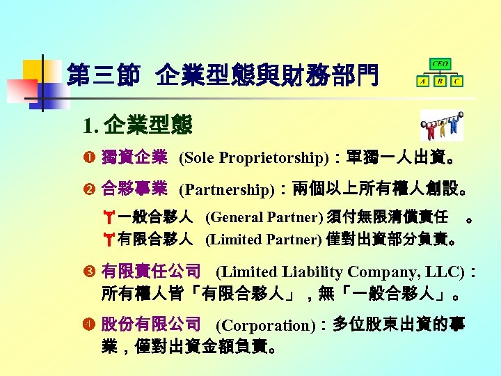 第三節 企業型態與財務部門 1. 企業型態 獨資企業 (Sole Proprietorship)：單獨一人出資。 合夥事業 (Partnership)：兩個以上所有權人創設。 一般合夥人 (General Partner) 須付無限清償責任 。