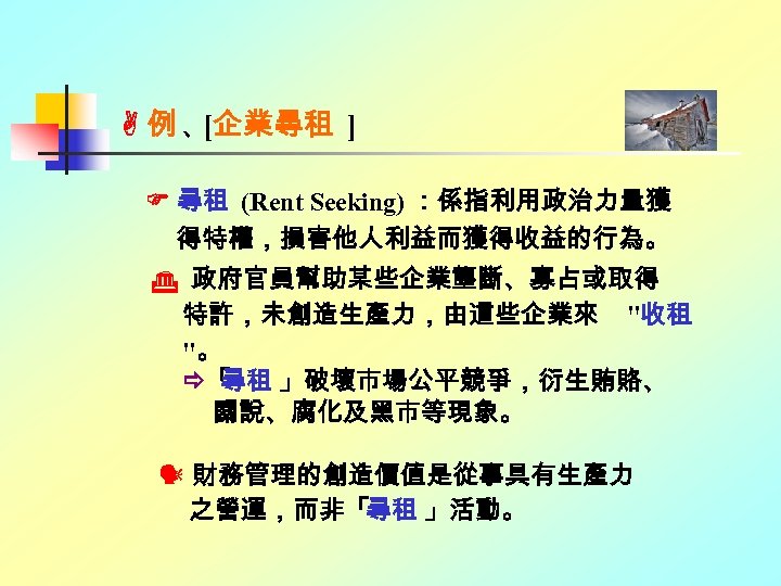  例、 [企業尋租 ] 尋租 (Rent Seeking) ：係指利用政治力量獲 得特權，損害他人利益而獲得收益的行為。 政府官員幫助某些企業壟斷、寡占或取得 特許，未創造生產力，由這些企業來 "收租 "。 「