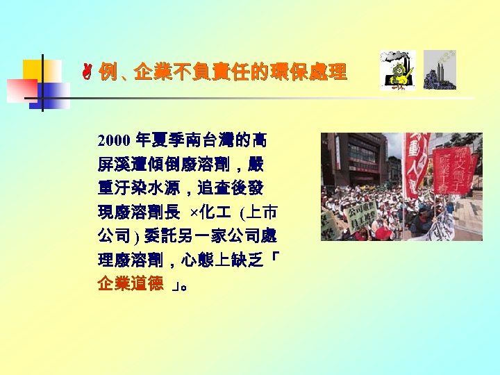  例、 企業不負責任的環保處理 2000 年夏季南台灣的高 屏溪遭傾倒廢溶劑，嚴 重汙染水源，追查後發 現廢溶劑長 ×化 (上市 公司 ) 委託另一家公司處 理廢溶劑，心態上缺乏「