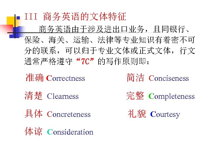 n n III 商务英语的文体特征 商务英语由于涉及进出口业务，且同银行、 保险、海关、运输、法律等专业知识有着密不可 分的联系，可以归于专业文体或正式文体，行文 通常严格遵守“ 7 C”的写作原则即： 准确 Correctness 简洁 Conciseness