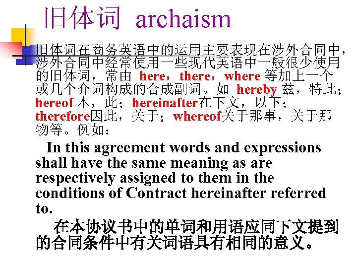 旧体词 archaism 旧体词在商务英语中的运用主要表现在涉外合同中， 涉外合同中经常使用一些现代英语中一般很少使用 的旧体词，常由 here，there，where 等加上一个 或几个介词构成的合成副词。如 hereby 兹，特此； hereof 本，此；hereinafter在下文，以下； therefore因此，关于；whereof关于那事，关于那 物等。例如：