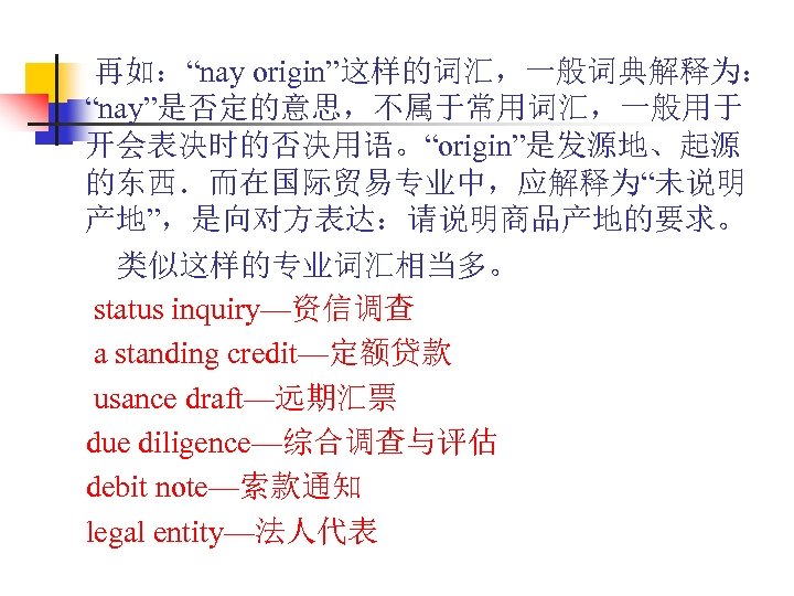  再如：“nay origin”这样的词汇，一般词典解释为： “nay”是否定的意思，不属于常用词汇，一般用于 开会表决时的否决用语。“origin”是发源地、起源 的东西．而在国际贸易专业中，应解释为“未说明 产地”，是向对方表达：请说明商品产地的要求。 　　类似这样的专业词汇相当多。 status inquiry—资信调查 a standing credit—定额贷款 usance