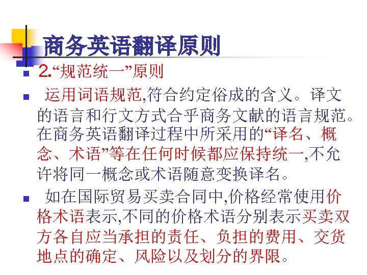 商务英语翻译原则 n n n ⒉“规范统一”原则 运用词语规范, 符合约定俗成的含义。译文 的语言和行文方式合乎商务文献的语言规范。 在商务英语翻译过程中所采用的“译名、概 念、术语”等在任何时候都应保持统一, 不允 许将同一概念或术语随意变换译名。 如在国际贸易买卖合同中, 价格经常使用价