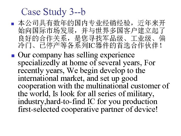 Case Study 3 --b n n 本公司具有数年的国内专业经销经验，近年来开 始向国际市场发展，并与世界多国客户建立起了 良好的合作关系，是您寻找军品级、 业级、偏 冷门、已停产等各系列IC器件的首选合作伙伴！ Our company has