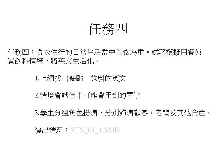 任務四 任務四：食衣住行的日常生活當中以食為重。試著模擬用餐與 買飲料情境，將英文生活化。 1. 上網找出餐點、飲料的英文 2. 情境會話當中可能會用到的單字 3. 學生分組角色扮演，分別飾演顧客，老闆及其他角色。 演出情況：VTS_01_1. VOB 