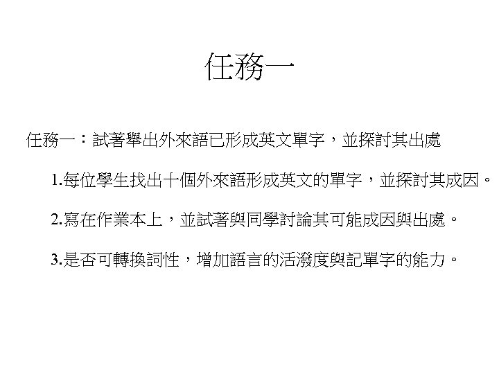 任務一 任務一：試著舉出外來語已形成英文單字，並探討其出處 1. 每位學生找出十個外來語形成英文的單字，並探討其成因。 2. 寫在作業本上，並試著與同學討論其可能成因與出處。 3. 是否可轉換詞性，增加語言的活潑度與記單字的能力。 