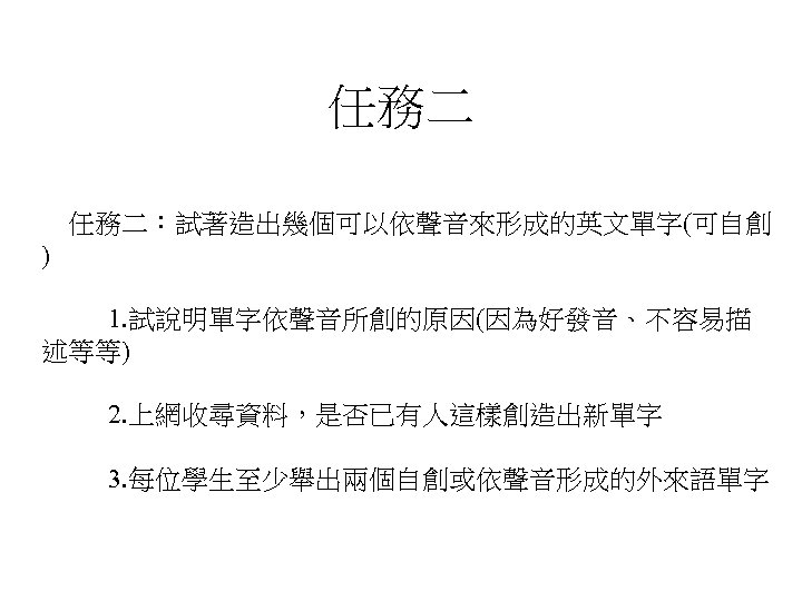 任務二 任務二：試著造出幾個可以依聲音來形成的英文單字(可自創 ) 1. 試說明單字依聲音所創的原因(因為好發音、不容易描 述等等) 2. 上網收尋資料，是否已有人這樣創造出新單字 3. 每位學生至少舉出兩個自創或依聲音形成的外來語單字 