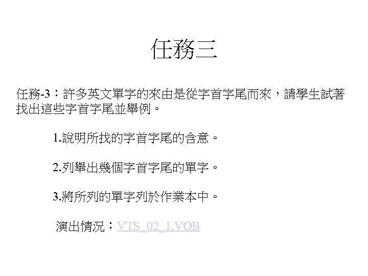任務三 任務-3：許多英文單字的來由是從字首字尾而來，請學生試著 找出這些字首字尾並舉例。 1. 說明所找的字首字尾的含意。 2. 列舉出幾個字首字尾的單字。 3. 將所列的單字列於作業本中。 演出情況：VTS_02_1. VOB 
