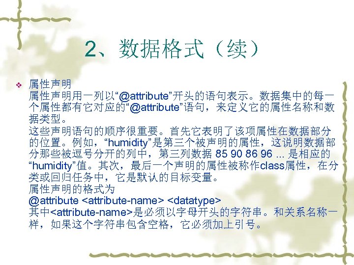 2、数据格式（续） v 属性声明用一列以“@attribute”开头的语句表示。数据集中的每一 个属性都有它对应的“@attribute”语句，来定义它的属性名称和数 据类型。 这些声明语句的顺序很重要。首先它表明了该项属性在数据部分 的位置。例如，“humidity”是第三个被声明的属性，这说明数据部 分那些被逗号分开的列中，第三列数据 85 90 86 96. . .