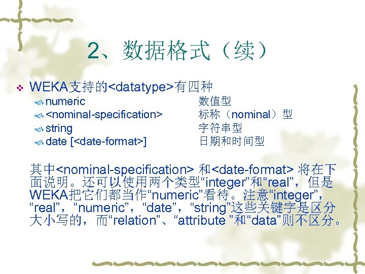 2、数据格式（续） v WEKA支持的<datatype>有四种 numeric <nominal-specification> string date [<date-format>] 数值型 标称（nominal）型 字符串型 日期和时间型 其中<nominal-specification> 和<date-format>