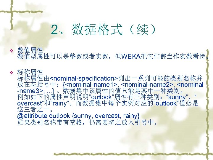 2、数据格式（续） v 数值属性 数值型属性可以是整数或者实数，但WEKA把它们都当作实数看待。 v 标称属性由<nominal-specification>列出一系列可能的类别名称并 放在花括号中：{<nominal-name 1>, <nominal-name 2>, <nominal -name 3>, .