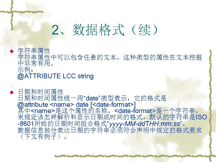 2、数据格式（续） u 字符串属性中可以包含任意的文本。这种类型的属性在文本挖掘 中非常有用。 示例： @ATTRIBUTE LCC string u 日期和时间属性统一用“date”类型表示，它的格式是 @attribute <name> date [<date-format>]