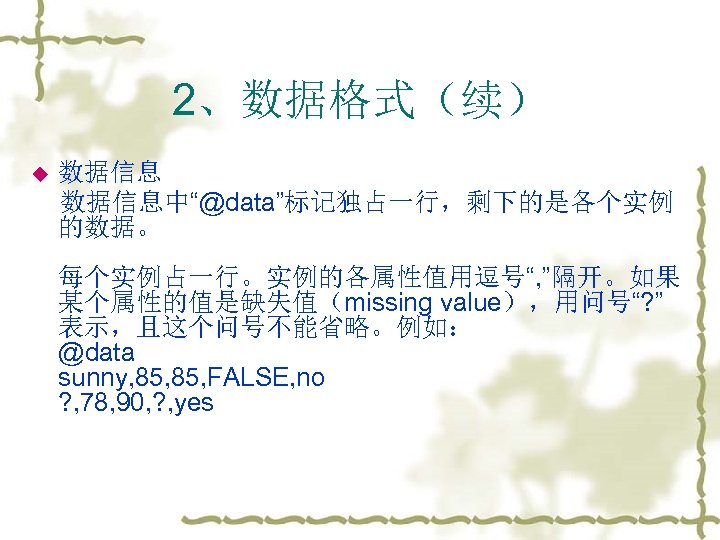 2、数据格式（续） 数据信息中“@data”标记独占一行，剩下的是各个实例 的数据。 u 每个实例占一行。实例的各属性值用逗号“, ”隔开。如果 某个属性的值是缺失值（missing value），用问号“? ” 表示，且这个问号不能省略。例如： @data sunny, 85, FALSE,