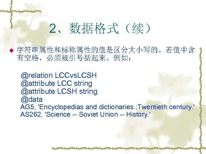 2、数据格式（续） u 字符串属性和标称属性的值是区分大小写的。若值中含 有空格，必须被引号括起来。例如： @relation LCCvs. LCSH @attribute LCC string @attribute LCSH string @data